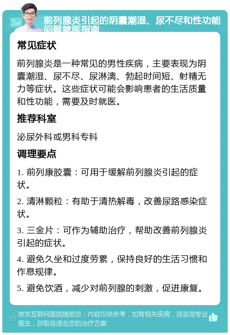 前列腺炎引起的阴囊潮湿、尿不尽和性功能问题就医指南 常见症状 前列腺炎是一种常见的男性疾病，主要表现为阴囊潮湿、尿不尽、尿淋漓、勃起时间短、射精无力等症状。这些症状可能会影响患者的生活质量和性功能，需要及时就医。 推荐科室 泌尿外科或男科专科 调理要点 1. 前列康胶囊：可用于缓解前列腺炎引起的症状。 2. 清淋颗粒：有助于清热解毒，改善尿路感染症状。 3. 三金片：可作为辅助治疗，帮助改善前列腺炎引起的症状。 4. 避免久坐和过度劳累，保持良好的生活习惯和作息规律。 5. 避免饮酒，减少对前列腺的刺激，促进康复。