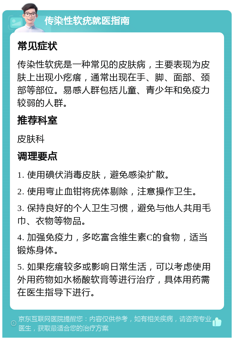 传染性软疣就医指南 常见症状 传染性软疣是一种常见的皮肤病，主要表现为皮肤上出现小疙瘩，通常出现在手、脚、面部、颈部等部位。易感人群包括儿童、青少年和免疫力较弱的人群。 推荐科室 皮肤科 调理要点 1. 使用碘伏消毒皮肤，避免感染扩散。 2. 使用弯止血钳将疣体剔除，注意操作卫生。 3. 保持良好的个人卫生习惯，避免与他人共用毛巾、衣物等物品。 4. 加强免疫力，多吃富含维生素C的食物，适当锻炼身体。 5. 如果疙瘩较多或影响日常生活，可以考虑使用外用药物如水杨酸软膏等进行治疗，具体用药需在医生指导下进行。