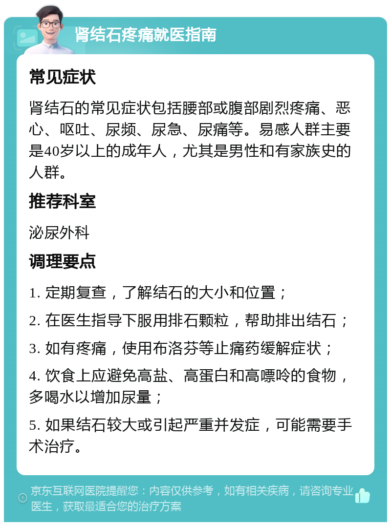 肾结石疼痛就医指南 常见症状 肾结石的常见症状包括腰部或腹部剧烈疼痛、恶心、呕吐、尿频、尿急、尿痛等。易感人群主要是40岁以上的成年人，尤其是男性和有家族史的人群。 推荐科室 泌尿外科 调理要点 1. 定期复查，了解结石的大小和位置； 2. 在医生指导下服用排石颗粒，帮助排出结石； 3. 如有疼痛，使用布洛芬等止痛药缓解症状； 4. 饮食上应避免高盐、高蛋白和高嘌呤的食物，多喝水以增加尿量； 5. 如果结石较大或引起严重并发症，可能需要手术治疗。