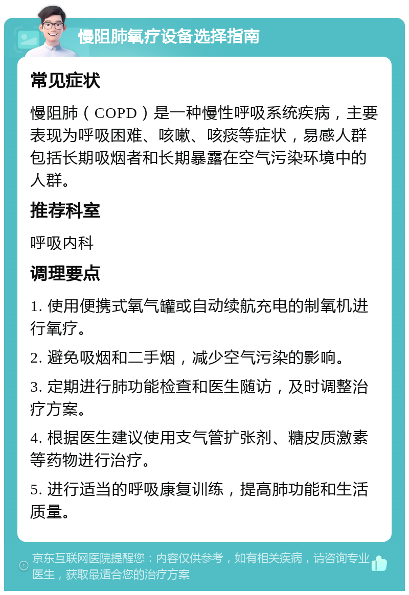 慢阻肺氧疗设备选择指南 常见症状 慢阻肺（COPD）是一种慢性呼吸系统疾病，主要表现为呼吸困难、咳嗽、咳痰等症状，易感人群包括长期吸烟者和长期暴露在空气污染环境中的人群。 推荐科室 呼吸内科 调理要点 1. 使用便携式氧气罐或自动续航充电的制氧机进行氧疗。 2. 避免吸烟和二手烟，减少空气污染的影响。 3. 定期进行肺功能检查和医生随访，及时调整治疗方案。 4. 根据医生建议使用支气管扩张剂、糖皮质激素等药物进行治疗。 5. 进行适当的呼吸康复训练，提高肺功能和生活质量。