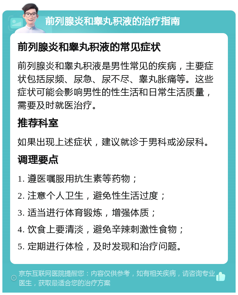 前列腺炎和睾丸积液的治疗指南 前列腺炎和睾丸积液的常见症状 前列腺炎和睾丸积液是男性常见的疾病，主要症状包括尿频、尿急、尿不尽、睾丸胀痛等。这些症状可能会影响男性的性生活和日常生活质量，需要及时就医治疗。 推荐科室 如果出现上述症状，建议就诊于男科或泌尿科。 调理要点 1. 遵医嘱服用抗生素等药物； 2. 注意个人卫生，避免性生活过度； 3. 适当进行体育锻炼，增强体质； 4. 饮食上要清淡，避免辛辣刺激性食物； 5. 定期进行体检，及时发现和治疗问题。