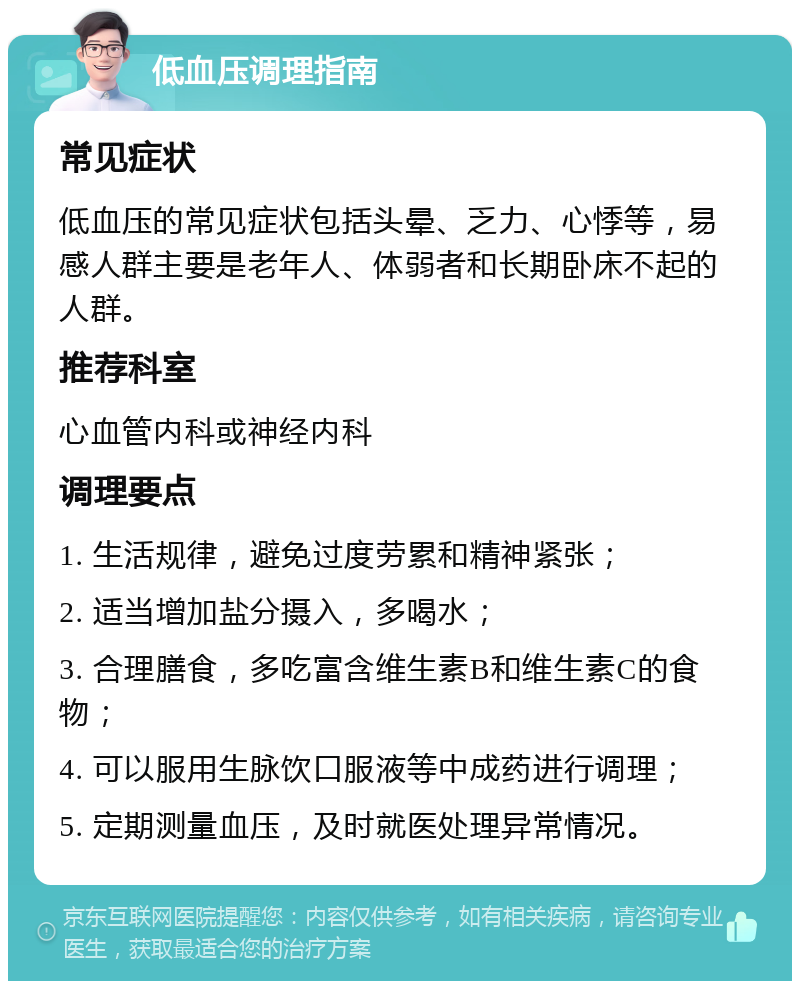 低血压调理指南 常见症状 低血压的常见症状包括头晕、乏力、心悸等，易感人群主要是老年人、体弱者和长期卧床不起的人群。 推荐科室 心血管内科或神经内科 调理要点 1. 生活规律，避免过度劳累和精神紧张； 2. 适当增加盐分摄入，多喝水； 3. 合理膳食，多吃富含维生素B和维生素C的食物； 4. 可以服用生脉饮口服液等中成药进行调理； 5. 定期测量血压，及时就医处理异常情况。