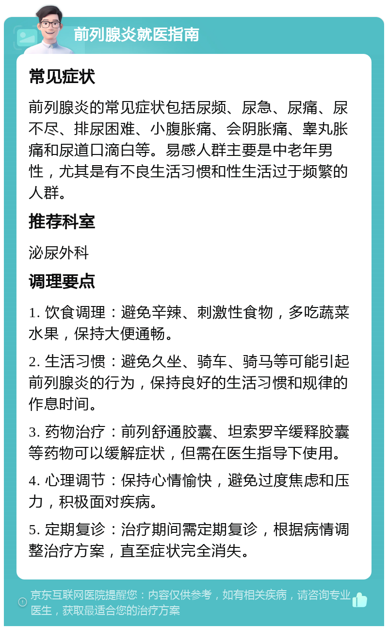 前列腺炎就医指南 常见症状 前列腺炎的常见症状包括尿频、尿急、尿痛、尿不尽、排尿困难、小腹胀痛、会阴胀痛、睾丸胀痛和尿道口滴白等。易感人群主要是中老年男性，尤其是有不良生活习惯和性生活过于频繁的人群。 推荐科室 泌尿外科 调理要点 1. 饮食调理：避免辛辣、刺激性食物，多吃蔬菜水果，保持大便通畅。 2. 生活习惯：避免久坐、骑车、骑马等可能引起前列腺炎的行为，保持良好的生活习惯和规律的作息时间。 3. 药物治疗：前列舒通胶囊、坦索罗辛缓释胶囊等药物可以缓解症状，但需在医生指导下使用。 4. 心理调节：保持心情愉快，避免过度焦虑和压力，积极面对疾病。 5. 定期复诊：治疗期间需定期复诊，根据病情调整治疗方案，直至症状完全消失。