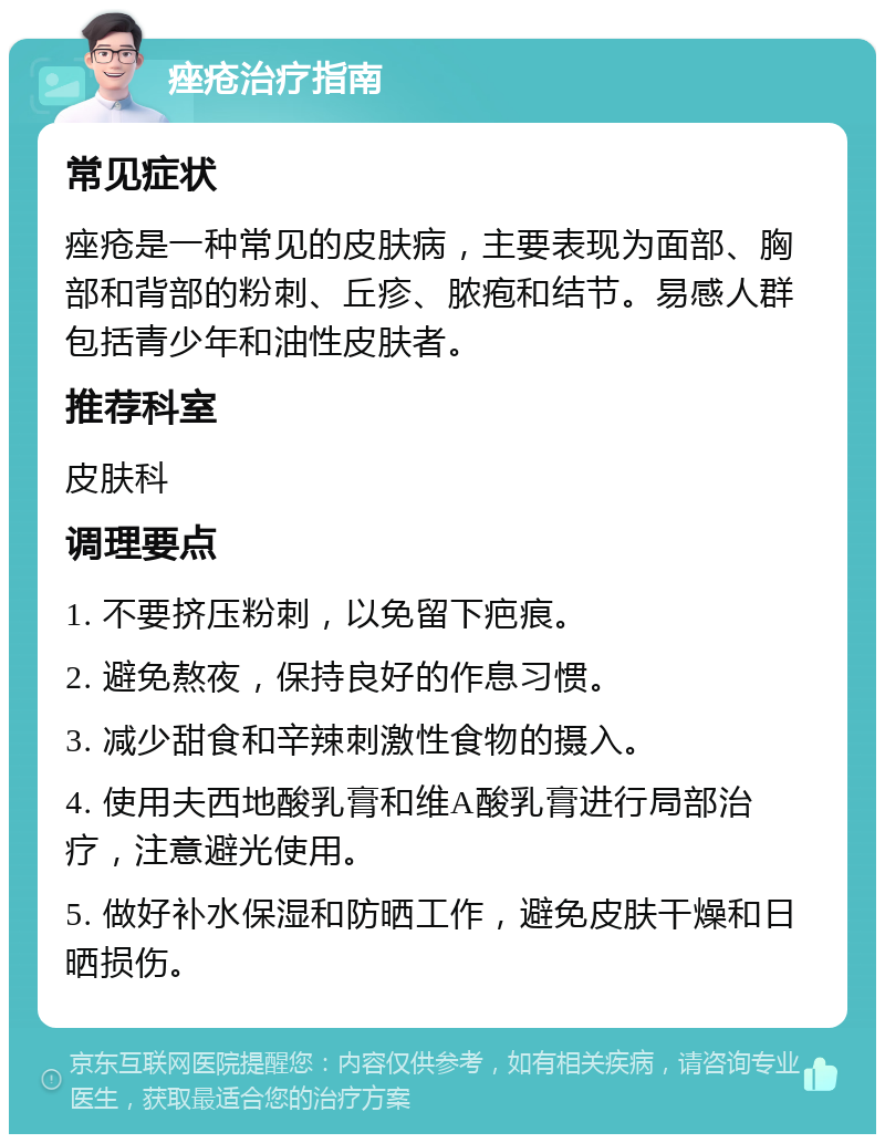 痤疮治疗指南 常见症状 痤疮是一种常见的皮肤病，主要表现为面部、胸部和背部的粉刺、丘疹、脓疱和结节。易感人群包括青少年和油性皮肤者。 推荐科室 皮肤科 调理要点 1. 不要挤压粉刺，以免留下疤痕。 2. 避免熬夜，保持良好的作息习惯。 3. 减少甜食和辛辣刺激性食物的摄入。 4. 使用夫西地酸乳膏和维A酸乳膏进行局部治疗，注意避光使用。 5. 做好补水保湿和防晒工作，避免皮肤干燥和日晒损伤。