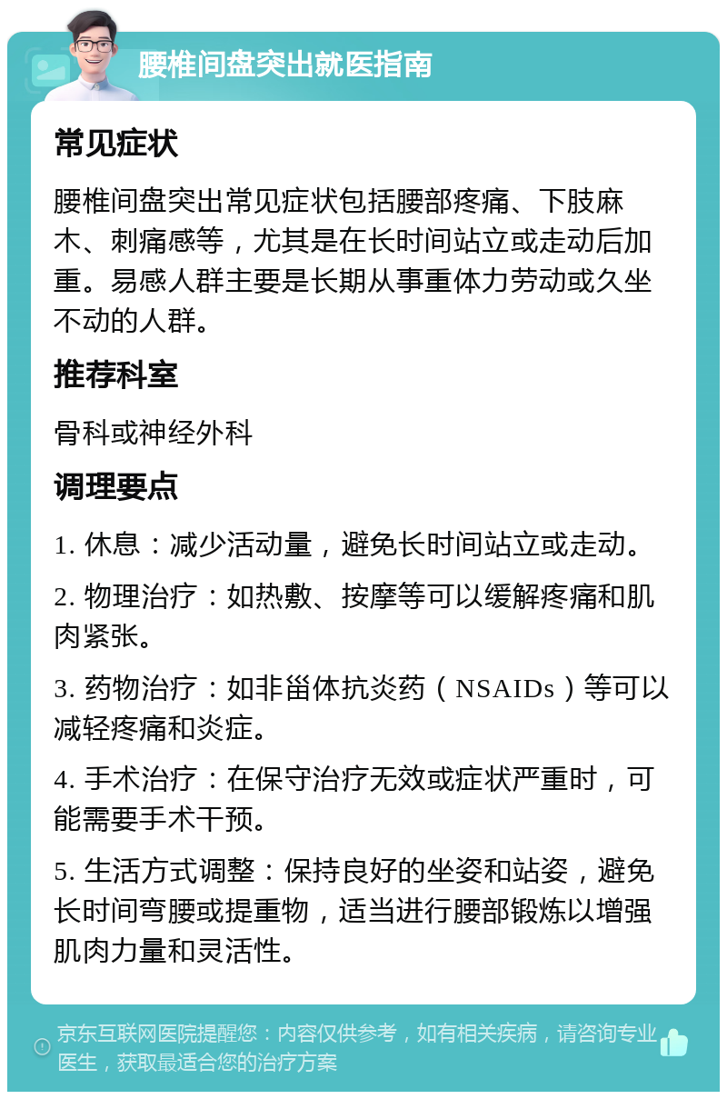 腰椎间盘突出就医指南 常见症状 腰椎间盘突出常见症状包括腰部疼痛、下肢麻木、刺痛感等，尤其是在长时间站立或走动后加重。易感人群主要是长期从事重体力劳动或久坐不动的人群。 推荐科室 骨科或神经外科 调理要点 1. 休息：减少活动量，避免长时间站立或走动。 2. 物理治疗：如热敷、按摩等可以缓解疼痛和肌肉紧张。 3. 药物治疗：如非甾体抗炎药（NSAIDs）等可以减轻疼痛和炎症。 4. 手术治疗：在保守治疗无效或症状严重时，可能需要手术干预。 5. 生活方式调整：保持良好的坐姿和站姿，避免长时间弯腰或提重物，适当进行腰部锻炼以增强肌肉力量和灵活性。