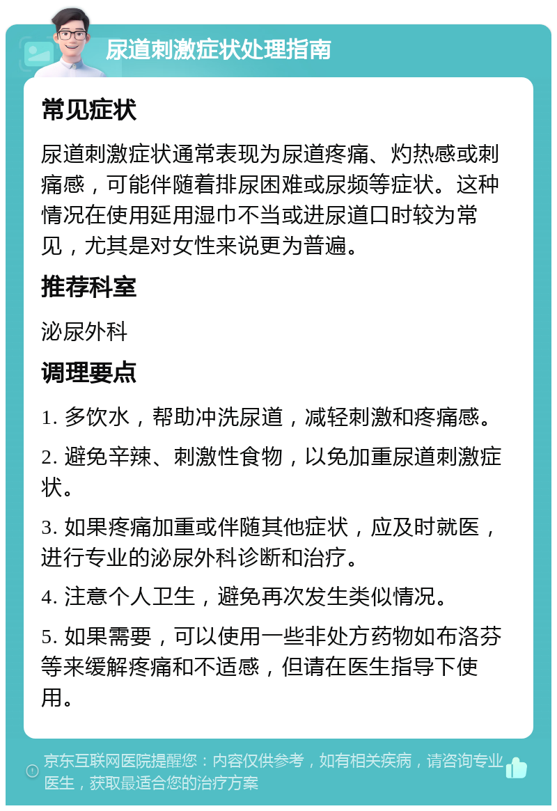 尿道刺激症状处理指南 常见症状 尿道刺激症状通常表现为尿道疼痛、灼热感或刺痛感，可能伴随着排尿困难或尿频等症状。这种情况在使用延用湿巾不当或进尿道口时较为常见，尤其是对女性来说更为普遍。 推荐科室 泌尿外科 调理要点 1. 多饮水，帮助冲洗尿道，减轻刺激和疼痛感。 2. 避免辛辣、刺激性食物，以免加重尿道刺激症状。 3. 如果疼痛加重或伴随其他症状，应及时就医，进行专业的泌尿外科诊断和治疗。 4. 注意个人卫生，避免再次发生类似情况。 5. 如果需要，可以使用一些非处方药物如布洛芬等来缓解疼痛和不适感，但请在医生指导下使用。