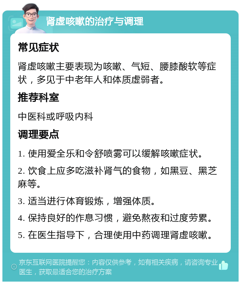 肾虚咳嗽的治疗与调理 常见症状 肾虚咳嗽主要表现为咳嗽、气短、腰膝酸软等症状，多见于中老年人和体质虚弱者。 推荐科室 中医科或呼吸内科 调理要点 1. 使用爱全乐和令舒喷雾可以缓解咳嗽症状。 2. 饮食上应多吃滋补肾气的食物，如黑豆、黑芝麻等。 3. 适当进行体育锻炼，增强体质。 4. 保持良好的作息习惯，避免熬夜和过度劳累。 5. 在医生指导下，合理使用中药调理肾虚咳嗽。