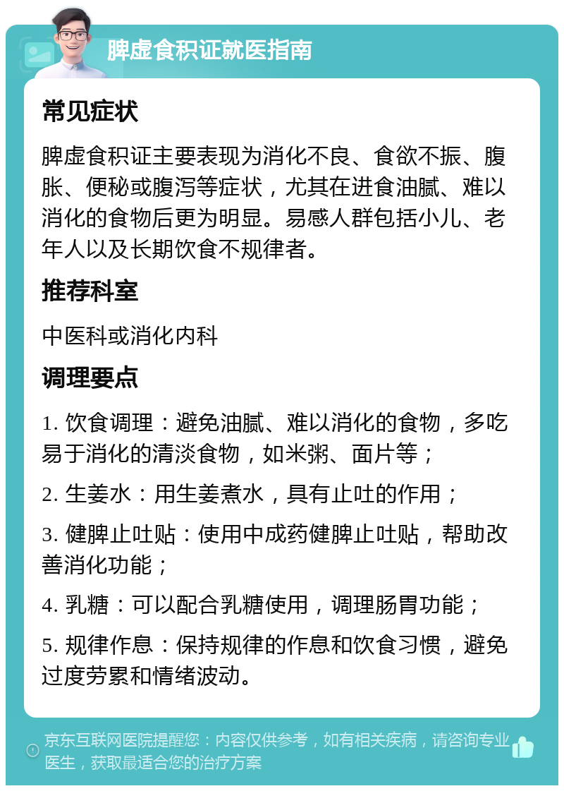 脾虚食积证就医指南 常见症状 脾虚食积证主要表现为消化不良、食欲不振、腹胀、便秘或腹泻等症状，尤其在进食油腻、难以消化的食物后更为明显。易感人群包括小儿、老年人以及长期饮食不规律者。 推荐科室 中医科或消化内科 调理要点 1. 饮食调理：避免油腻、难以消化的食物，多吃易于消化的清淡食物，如米粥、面片等； 2. 生姜水：用生姜煮水，具有止吐的作用； 3. 健脾止吐贴：使用中成药健脾止吐贴，帮助改善消化功能； 4. 乳糖：可以配合乳糖使用，调理肠胃功能； 5. 规律作息：保持规律的作息和饮食习惯，避免过度劳累和情绪波动。