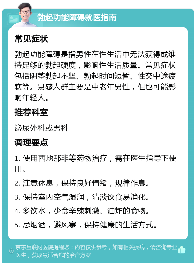 勃起功能障碍就医指南 常见症状 勃起功能障碍是指男性在性生活中无法获得或维持足够的勃起硬度，影响性生活质量。常见症状包括阴茎勃起不坚、勃起时间短暂、性交中途疲软等。易感人群主要是中老年男性，但也可能影响年轻人。 推荐科室 泌尿外科或男科 调理要点 1. 使用西地那非等药物治疗，需在医生指导下使用。 2. 注意休息，保持良好情绪，规律作息。 3. 保持室内空气湿润，清淡饮食易消化。 4. 多饮水，少食辛辣刺激、油炸的食物。 5. 忌烟酒，避风寒，保持健康的生活方式。