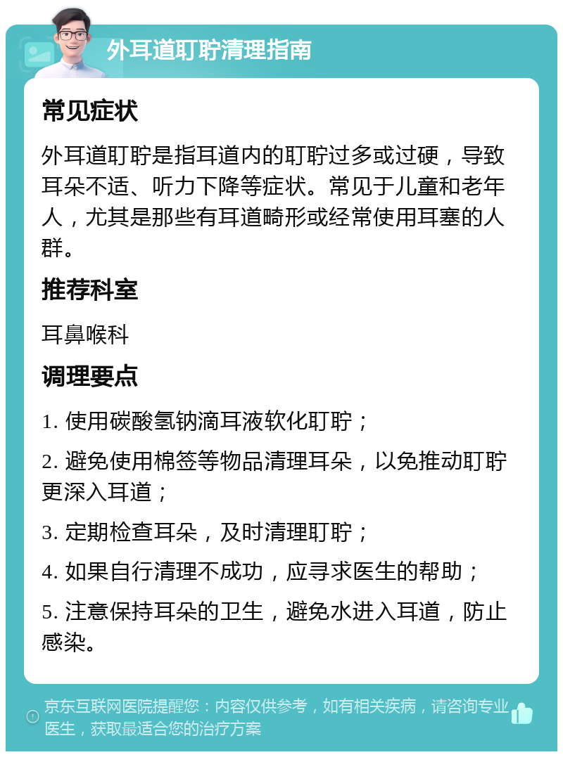 外耳道耵聍清理指南 常见症状 外耳道耵聍是指耳道内的耵聍过多或过硬，导致耳朵不适、听力下降等症状。常见于儿童和老年人，尤其是那些有耳道畸形或经常使用耳塞的人群。 推荐科室 耳鼻喉科 调理要点 1. 使用碳酸氢钠滴耳液软化耵聍； 2. 避免使用棉签等物品清理耳朵，以免推动耵聍更深入耳道； 3. 定期检查耳朵，及时清理耵聍； 4. 如果自行清理不成功，应寻求医生的帮助； 5. 注意保持耳朵的卫生，避免水进入耳道，防止感染。