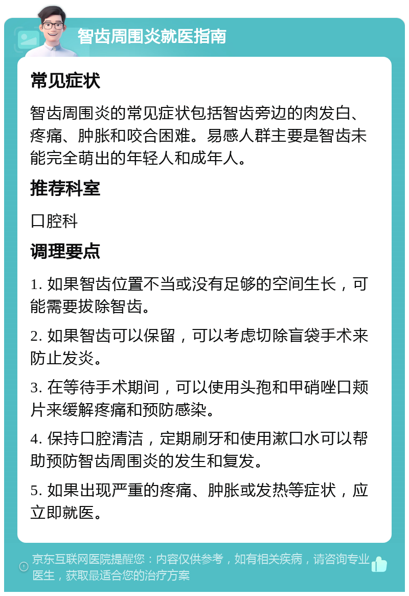 智齿周围炎就医指南 常见症状 智齿周围炎的常见症状包括智齿旁边的肉发白、疼痛、肿胀和咬合困难。易感人群主要是智齿未能完全萌出的年轻人和成年人。 推荐科室 口腔科 调理要点 1. 如果智齿位置不当或没有足够的空间生长，可能需要拔除智齿。 2. 如果智齿可以保留，可以考虑切除盲袋手术来防止发炎。 3. 在等待手术期间，可以使用头孢和甲硝唑口颊片来缓解疼痛和预防感染。 4. 保持口腔清洁，定期刷牙和使用漱口水可以帮助预防智齿周围炎的发生和复发。 5. 如果出现严重的疼痛、肿胀或发热等症状，应立即就医。