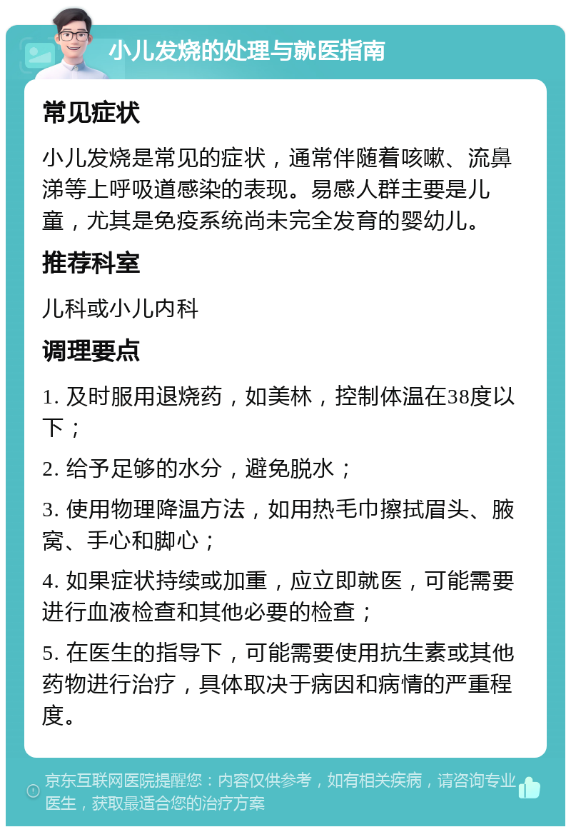 小儿发烧的处理与就医指南 常见症状 小儿发烧是常见的症状，通常伴随着咳嗽、流鼻涕等上呼吸道感染的表现。易感人群主要是儿童，尤其是免疫系统尚未完全发育的婴幼儿。 推荐科室 儿科或小儿内科 调理要点 1. 及时服用退烧药，如美林，控制体温在38度以下； 2. 给予足够的水分，避免脱水； 3. 使用物理降温方法，如用热毛巾擦拭眉头、腋窝、手心和脚心； 4. 如果症状持续或加重，应立即就医，可能需要进行血液检查和其他必要的检查； 5. 在医生的指导下，可能需要使用抗生素或其他药物进行治疗，具体取决于病因和病情的严重程度。