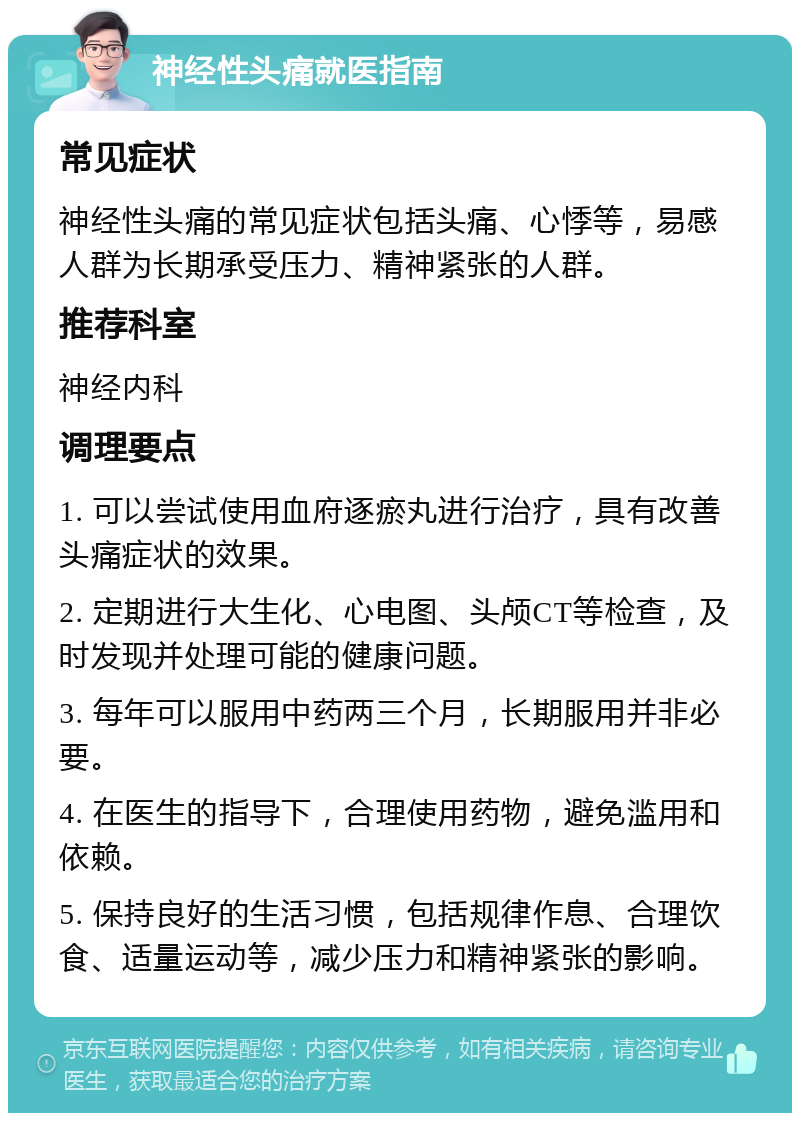 神经性头痛就医指南 常见症状 神经性头痛的常见症状包括头痛、心悸等，易感人群为长期承受压力、精神紧张的人群。 推荐科室 神经内科 调理要点 1. 可以尝试使用血府逐瘀丸进行治疗，具有改善头痛症状的效果。 2. 定期进行大生化、心电图、头颅CT等检查，及时发现并处理可能的健康问题。 3. 每年可以服用中药两三个月，长期服用并非必要。 4. 在医生的指导下，合理使用药物，避免滥用和依赖。 5. 保持良好的生活习惯，包括规律作息、合理饮食、适量运动等，减少压力和精神紧张的影响。