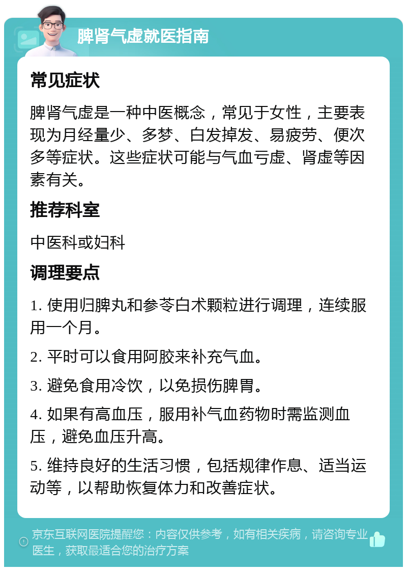 脾肾气虚就医指南 常见症状 脾肾气虚是一种中医概念，常见于女性，主要表现为月经量少、多梦、白发掉发、易疲劳、便次多等症状。这些症状可能与气血亏虚、肾虚等因素有关。 推荐科室 中医科或妇科 调理要点 1. 使用归脾丸和参苓白术颗粒进行调理，连续服用一个月。 2. 平时可以食用阿胶来补充气血。 3. 避免食用冷饮，以免损伤脾胃。 4. 如果有高血压，服用补气血药物时需监测血压，避免血压升高。 5. 维持良好的生活习惯，包括规律作息、适当运动等，以帮助恢复体力和改善症状。