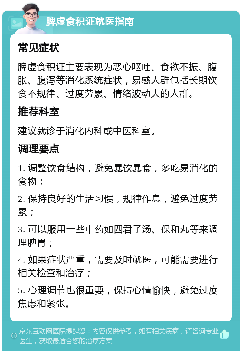 脾虚食积证就医指南 常见症状 脾虚食积证主要表现为恶心呕吐、食欲不振、腹胀、腹泻等消化系统症状，易感人群包括长期饮食不规律、过度劳累、情绪波动大的人群。 推荐科室 建议就诊于消化内科或中医科室。 调理要点 1. 调整饮食结构，避免暴饮暴食，多吃易消化的食物； 2. 保持良好的生活习惯，规律作息，避免过度劳累； 3. 可以服用一些中药如四君子汤、保和丸等来调理脾胃； 4. 如果症状严重，需要及时就医，可能需要进行相关检查和治疗； 5. 心理调节也很重要，保持心情愉快，避免过度焦虑和紧张。