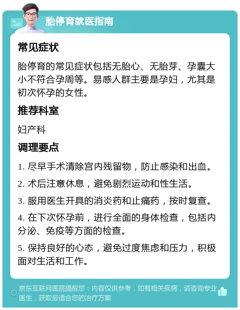 胎停育就医指南 常见症状 胎停育的常见症状包括无胎心、无胎芽、孕囊大小不符合孕周等。易感人群主要是孕妇，尤其是初次怀孕的女性。 推荐科室 妇产科 调理要点 1. 尽早手术清除宫内残留物，防止感染和出血。 2. 术后注意休息，避免剧烈运动和性生活。 3. 服用医生开具的消炎药和止痛药，按时复查。 4. 在下次怀孕前，进行全面的身体检查，包括内分泌、免疫等方面的检查。 5. 保持良好的心态，避免过度焦虑和压力，积极面对生活和工作。