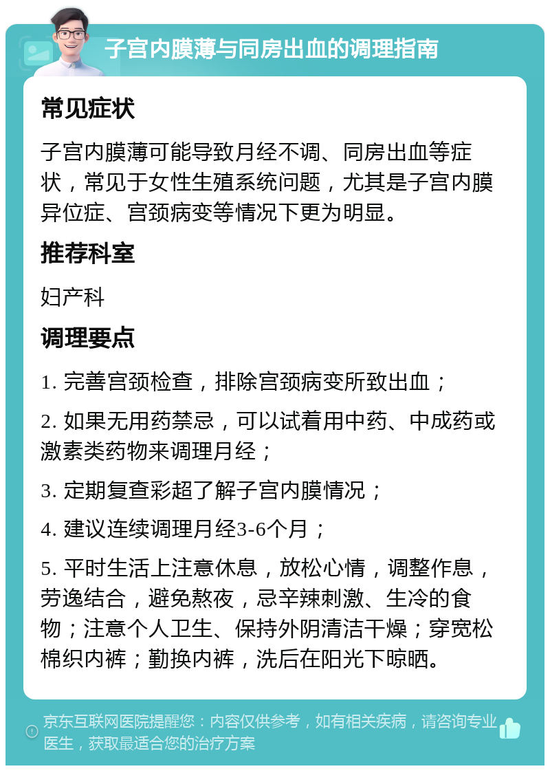 子宫内膜薄与同房出血的调理指南 常见症状 子宫内膜薄可能导致月经不调、同房出血等症状，常见于女性生殖系统问题，尤其是子宫内膜异位症、宫颈病变等情况下更为明显。 推荐科室 妇产科 调理要点 1. 完善宫颈检查，排除宫颈病变所致出血； 2. 如果无用药禁忌，可以试着用中药、中成药或激素类药物来调理月经； 3. 定期复查彩超了解子宫内膜情况； 4. 建议连续调理月经3-6个月； 5. 平时生活上注意休息，放松心情，调整作息，劳逸结合，避免熬夜，忌辛辣刺激、生冷的食物；注意个人卫生、保持外阴清洁干燥；穿宽松棉织内裤；勤换内裤，洗后在阳光下晾晒。