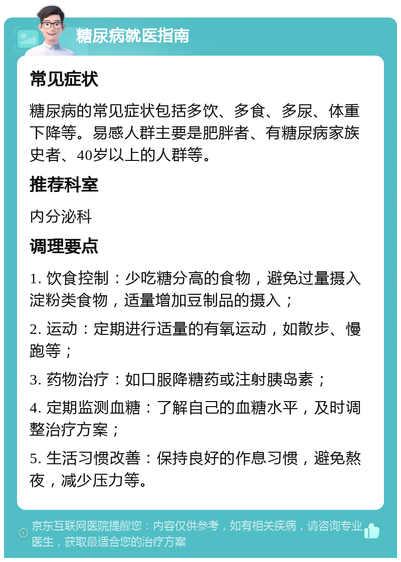 糖尿病就医指南 常见症状 糖尿病的常见症状包括多饮、多食、多尿、体重下降等。易感人群主要是肥胖者、有糖尿病家族史者、40岁以上的人群等。 推荐科室 内分泌科 调理要点 1. 饮食控制：少吃糖分高的食物，避免过量摄入淀粉类食物，适量增加豆制品的摄入； 2. 运动：定期进行适量的有氧运动，如散步、慢跑等； 3. 药物治疗：如口服降糖药或注射胰岛素； 4. 定期监测血糖：了解自己的血糖水平，及时调整治疗方案； 5. 生活习惯改善：保持良好的作息习惯，避免熬夜，减少压力等。