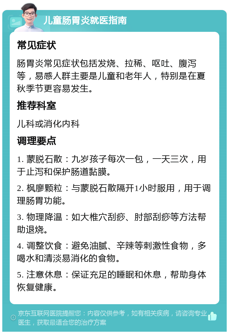 儿童肠胃炎就医指南 常见症状 肠胃炎常见症状包括发烧、拉稀、呕吐、腹泻等，易感人群主要是儿童和老年人，特别是在夏秋季节更容易发生。 推荐科室 儿科或消化内科 调理要点 1. 蒙脱石散：九岁孩子每次一包，一天三次，用于止泻和保护肠道黏膜。 2. 枫廖颗粒：与蒙脱石散隔开1小时服用，用于调理肠胃功能。 3. 物理降温：如大椎穴刮痧、肘部刮痧等方法帮助退烧。 4. 调整饮食：避免油腻、辛辣等刺激性食物，多喝水和清淡易消化的食物。 5. 注意休息：保证充足的睡眠和休息，帮助身体恢复健康。