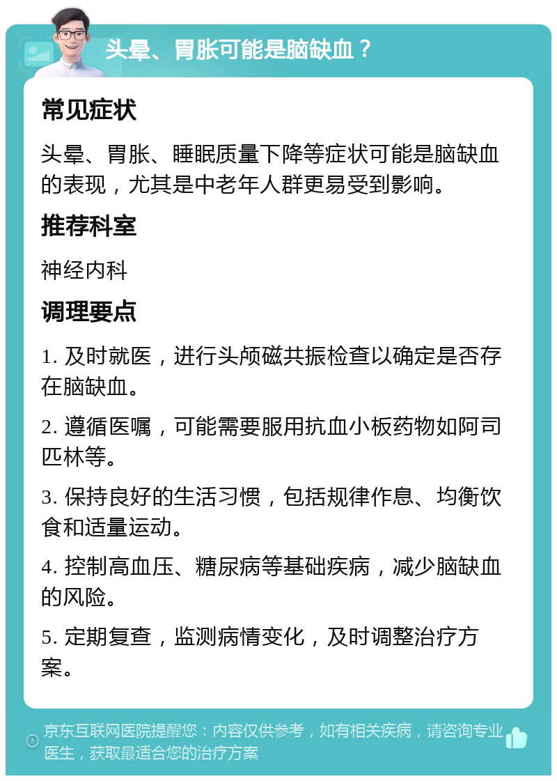 头晕、胃胀可能是脑缺血？ 常见症状 头晕、胃胀、睡眠质量下降等症状可能是脑缺血的表现，尤其是中老年人群更易受到影响。 推荐科室 神经内科 调理要点 1. 及时就医，进行头颅磁共振检查以确定是否存在脑缺血。 2. 遵循医嘱，可能需要服用抗血小板药物如阿司匹林等。 3. 保持良好的生活习惯，包括规律作息、均衡饮食和适量运动。 4. 控制高血压、糖尿病等基础疾病，减少脑缺血的风险。 5. 定期复查，监测病情变化，及时调整治疗方案。