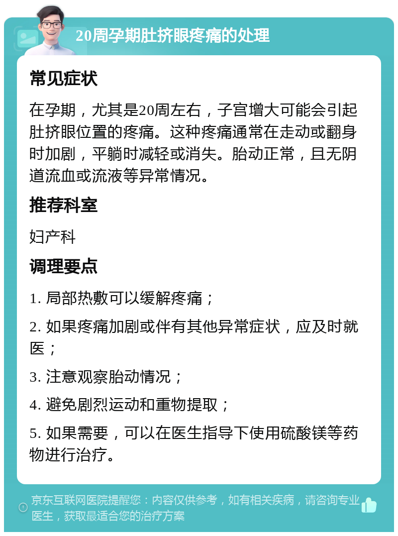 20周孕期肚挤眼疼痛的处理 常见症状 在孕期，尤其是20周左右，子宫增大可能会引起肚挤眼位置的疼痛。这种疼痛通常在走动或翻身时加剧，平躺时减轻或消失。胎动正常，且无阴道流血或流液等异常情况。 推荐科室 妇产科 调理要点 1. 局部热敷可以缓解疼痛； 2. 如果疼痛加剧或伴有其他异常症状，应及时就医； 3. 注意观察胎动情况； 4. 避免剧烈运动和重物提取； 5. 如果需要，可以在医生指导下使用硫酸镁等药物进行治疗。