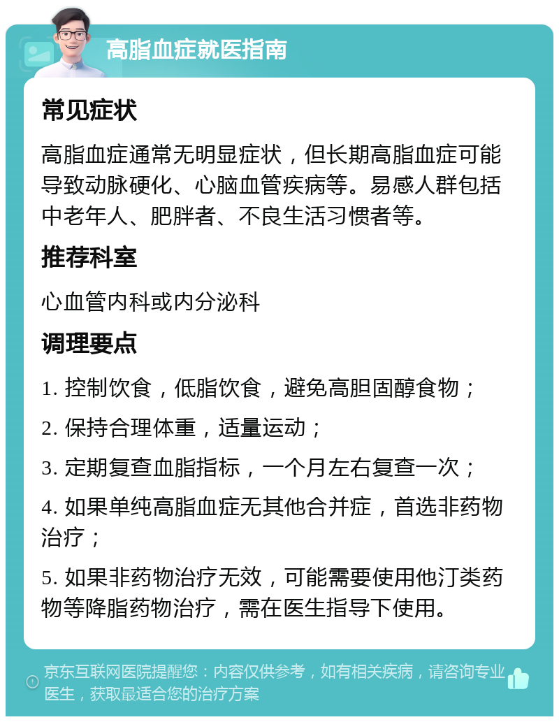 高脂血症就医指南 常见症状 高脂血症通常无明显症状，但长期高脂血症可能导致动脉硬化、心脑血管疾病等。易感人群包括中老年人、肥胖者、不良生活习惯者等。 推荐科室 心血管内科或内分泌科 调理要点 1. 控制饮食，低脂饮食，避免高胆固醇食物； 2. 保持合理体重，适量运动； 3. 定期复查血脂指标，一个月左右复查一次； 4. 如果单纯高脂血症无其他合并症，首选非药物治疗； 5. 如果非药物治疗无效，可能需要使用他汀类药物等降脂药物治疗，需在医生指导下使用。