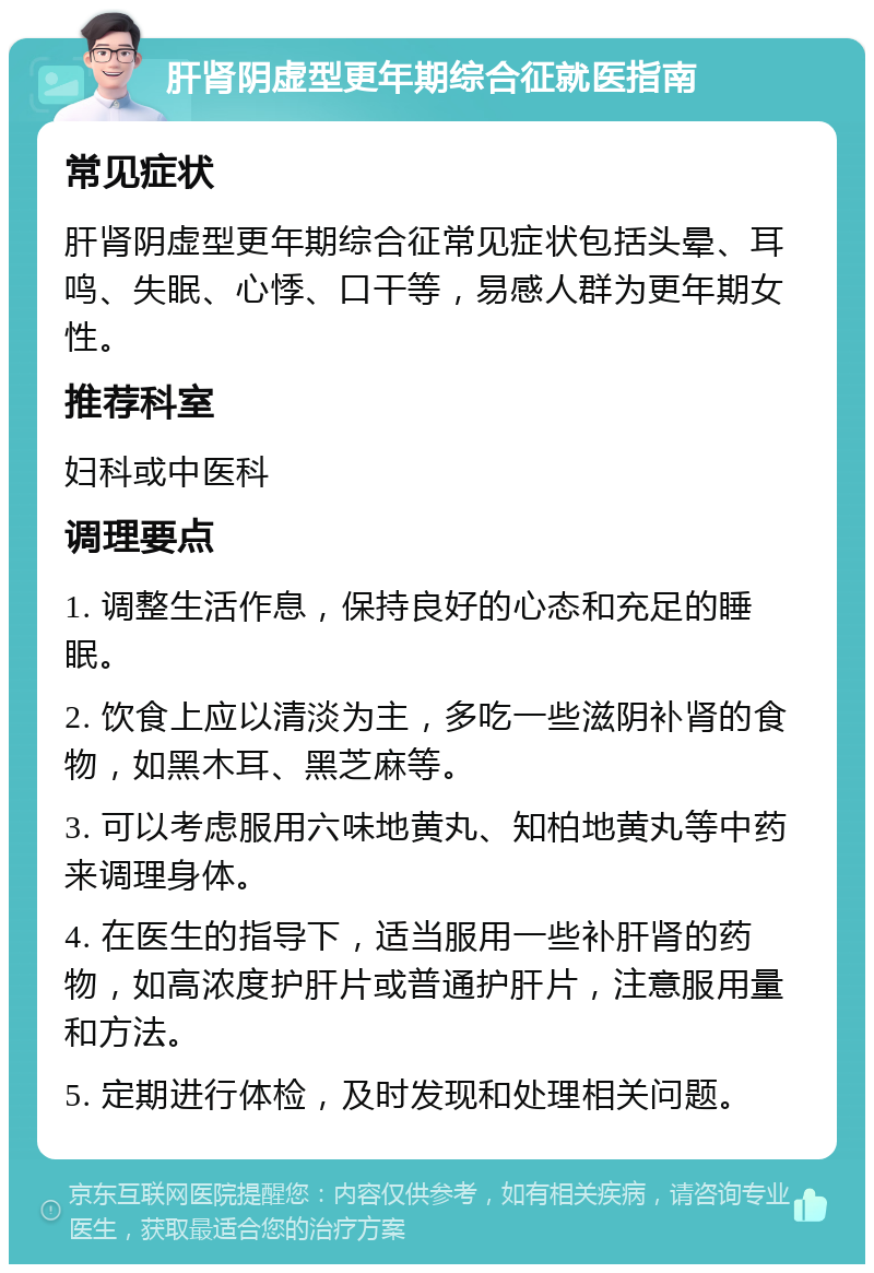 肝肾阴虚型更年期综合征就医指南 常见症状 肝肾阴虚型更年期综合征常见症状包括头晕、耳鸣、失眠、心悸、口干等，易感人群为更年期女性。 推荐科室 妇科或中医科 调理要点 1. 调整生活作息，保持良好的心态和充足的睡眠。 2. 饮食上应以清淡为主，多吃一些滋阴补肾的食物，如黑木耳、黑芝麻等。 3. 可以考虑服用六味地黄丸、知柏地黄丸等中药来调理身体。 4. 在医生的指导下，适当服用一些补肝肾的药物，如高浓度护肝片或普通护肝片，注意服用量和方法。 5. 定期进行体检，及时发现和处理相关问题。