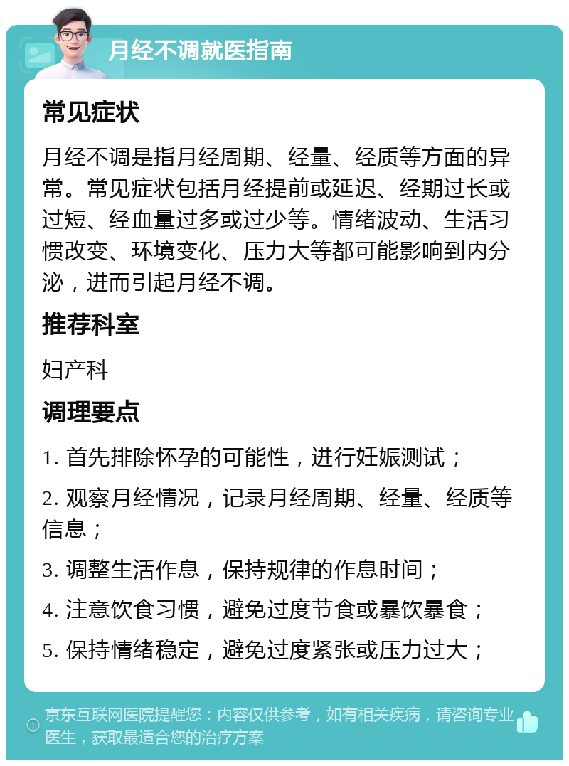 月经不调就医指南 常见症状 月经不调是指月经周期、经量、经质等方面的异常。常见症状包括月经提前或延迟、经期过长或过短、经血量过多或过少等。情绪波动、生活习惯改变、环境变化、压力大等都可能影响到内分泌，进而引起月经不调。 推荐科室 妇产科 调理要点 1. 首先排除怀孕的可能性，进行妊娠测试； 2. 观察月经情况，记录月经周期、经量、经质等信息； 3. 调整生活作息，保持规律的作息时间； 4. 注意饮食习惯，避免过度节食或暴饮暴食； 5. 保持情绪稳定，避免过度紧张或压力过大；