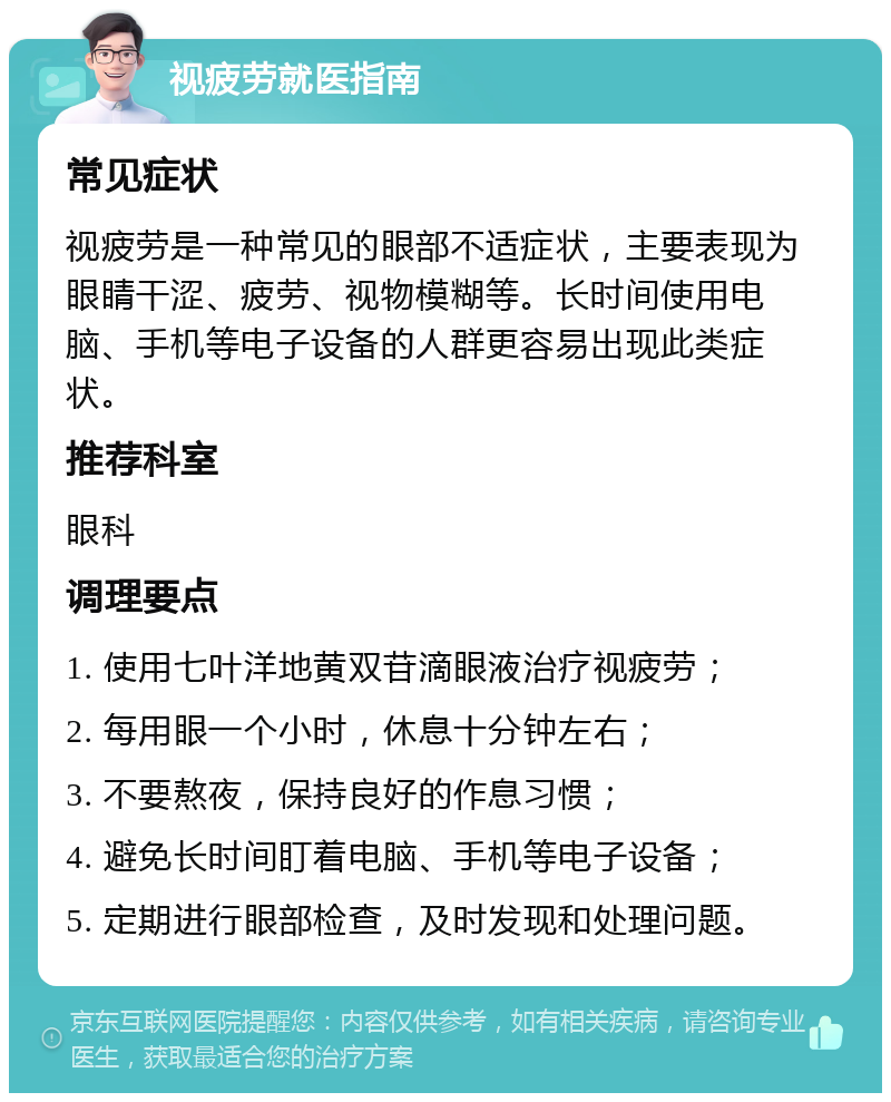 视疲劳就医指南 常见症状 视疲劳是一种常见的眼部不适症状，主要表现为眼睛干涩、疲劳、视物模糊等。长时间使用电脑、手机等电子设备的人群更容易出现此类症状。 推荐科室 眼科 调理要点 1. 使用七叶洋地黄双苷滴眼液治疗视疲劳； 2. 每用眼一个小时，休息十分钟左右； 3. 不要熬夜，保持良好的作息习惯； 4. 避免长时间盯着电脑、手机等电子设备； 5. 定期进行眼部检查，及时发现和处理问题。