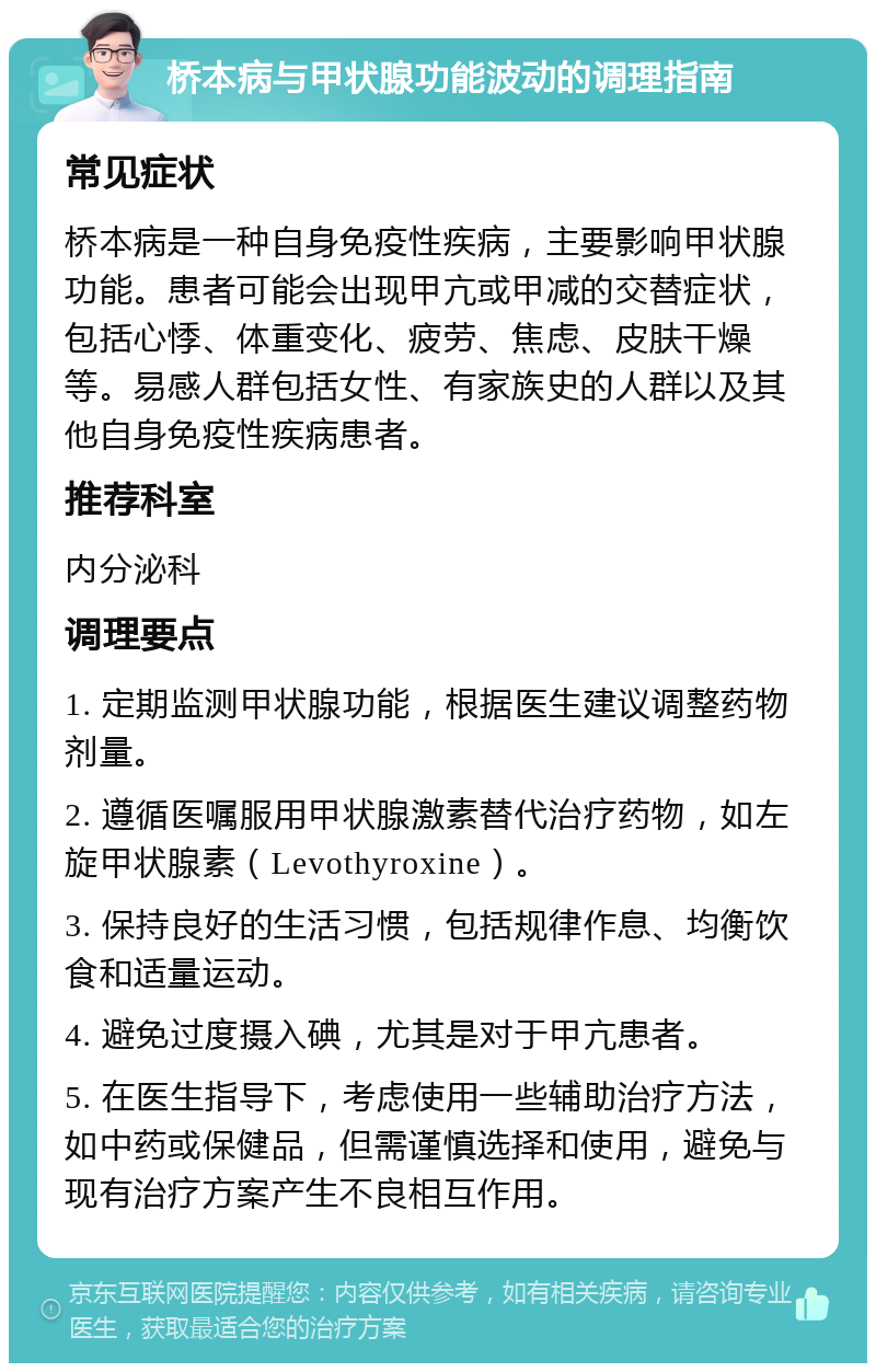 桥本病与甲状腺功能波动的调理指南 常见症状 桥本病是一种自身免疫性疾病，主要影响甲状腺功能。患者可能会出现甲亢或甲减的交替症状，包括心悸、体重变化、疲劳、焦虑、皮肤干燥等。易感人群包括女性、有家族史的人群以及其他自身免疫性疾病患者。 推荐科室 内分泌科 调理要点 1. 定期监测甲状腺功能，根据医生建议调整药物剂量。 2. 遵循医嘱服用甲状腺激素替代治疗药物，如左旋甲状腺素（Levothyroxine）。 3. 保持良好的生活习惯，包括规律作息、均衡饮食和适量运动。 4. 避免过度摄入碘，尤其是对于甲亢患者。 5. 在医生指导下，考虑使用一些辅助治疗方法，如中药或保健品，但需谨慎选择和使用，避免与现有治疗方案产生不良相互作用。