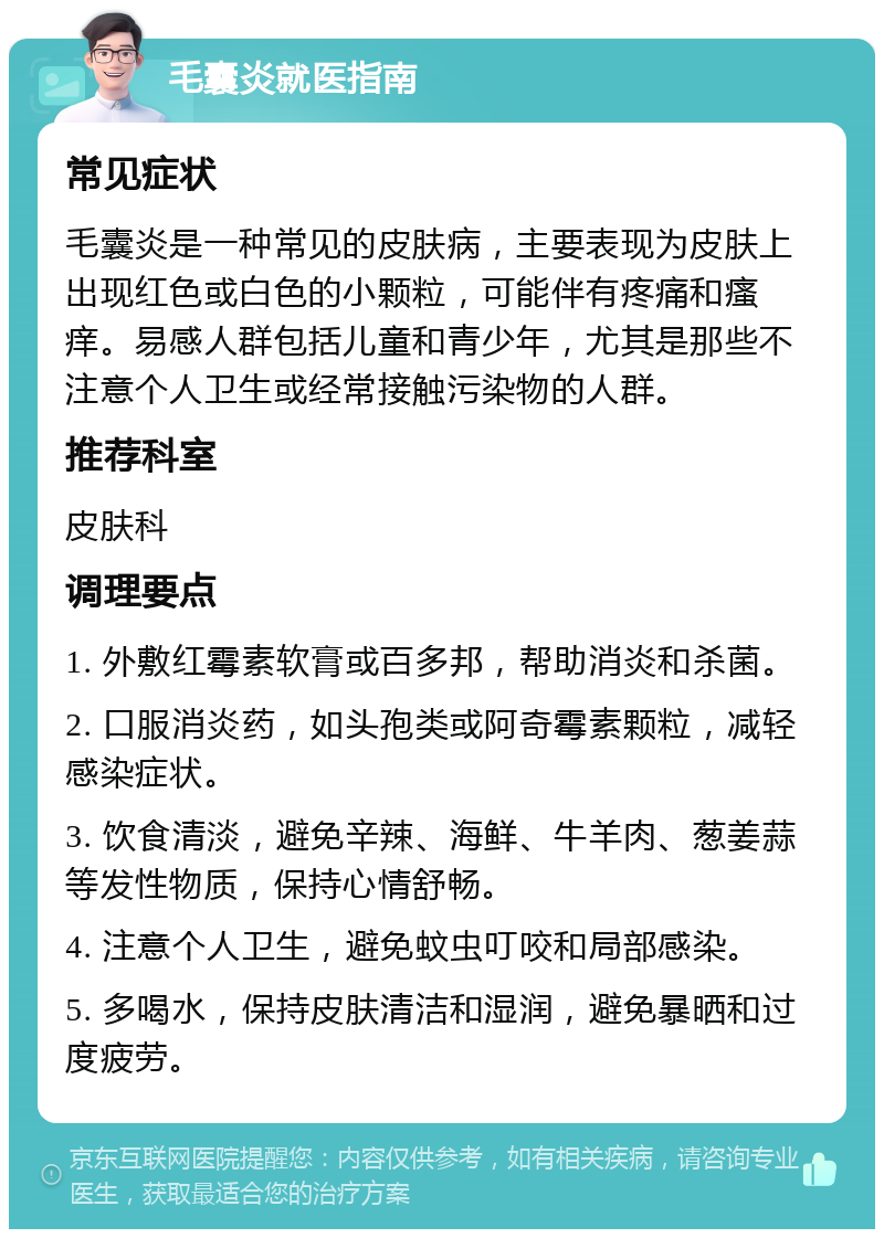 毛囊炎就医指南 常见症状 毛囊炎是一种常见的皮肤病，主要表现为皮肤上出现红色或白色的小颗粒，可能伴有疼痛和瘙痒。易感人群包括儿童和青少年，尤其是那些不注意个人卫生或经常接触污染物的人群。 推荐科室 皮肤科 调理要点 1. 外敷红霉素软膏或百多邦，帮助消炎和杀菌。 2. 口服消炎药，如头孢类或阿奇霉素颗粒，减轻感染症状。 3. 饮食清淡，避免辛辣、海鲜、牛羊肉、葱姜蒜等发性物质，保持心情舒畅。 4. 注意个人卫生，避免蚊虫叮咬和局部感染。 5. 多喝水，保持皮肤清洁和湿润，避免暴晒和过度疲劳。