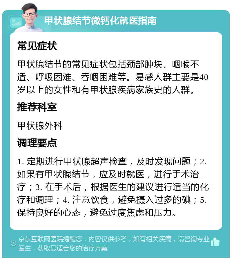 甲状腺结节微钙化就医指南 常见症状 甲状腺结节的常见症状包括颈部肿块、咽喉不适、呼吸困难、吞咽困难等。易感人群主要是40岁以上的女性和有甲状腺疾病家族史的人群。 推荐科室 甲状腺外科 调理要点 1. 定期进行甲状腺超声检查，及时发现问题；2. 如果有甲状腺结节，应及时就医，进行手术治疗；3. 在手术后，根据医生的建议进行适当的化疗和调理；4. 注意饮食，避免摄入过多的碘；5. 保持良好的心态，避免过度焦虑和压力。