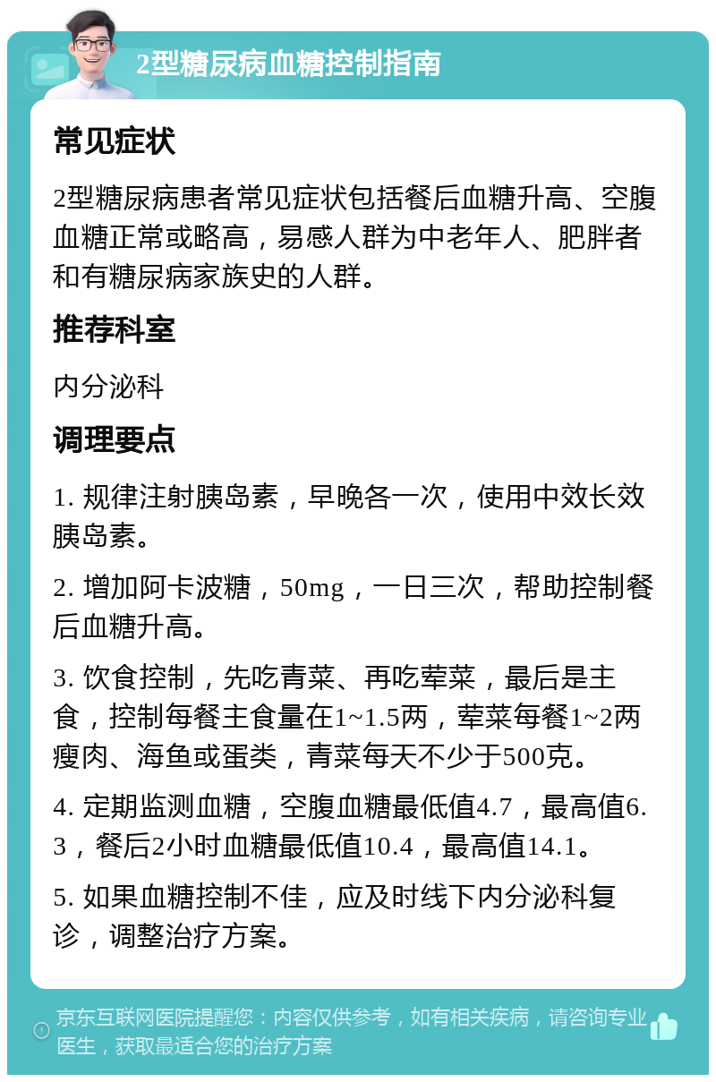 2型糖尿病血糖控制指南 常见症状 2型糖尿病患者常见症状包括餐后血糖升高、空腹血糖正常或略高，易感人群为中老年人、肥胖者和有糖尿病家族史的人群。 推荐科室 内分泌科 调理要点 1. 规律注射胰岛素，早晚各一次，使用中效长效胰岛素。 2. 增加阿卡波糖，50mg，一日三次，帮助控制餐后血糖升高。 3. 饮食控制，先吃青菜、再吃荤菜，最后是主食，控制每餐主食量在1~1.5两，荤菜每餐1~2两瘦肉、海鱼或蛋类，青菜每天不少于500克。 4. 定期监测血糖，空腹血糖最低值4.7，最高值6.3，餐后2小时血糖最低值10.4，最高值14.1。 5. 如果血糖控制不佳，应及时线下内分泌科复诊，调整治疗方案。