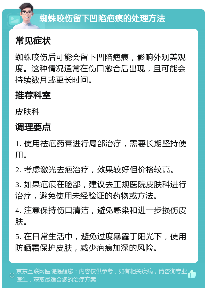 蜘蛛咬伤留下凹陷疤痕的处理方法 常见症状 蜘蛛咬伤后可能会留下凹陷疤痕，影响外观美观度。这种情况通常在伤口愈合后出现，且可能会持续数月或更长时间。 推荐科室 皮肤科 调理要点 1. 使用祛疤药膏进行局部治疗，需要长期坚持使用。 2. 考虑激光去疤治疗，效果较好但价格较高。 3. 如果疤痕在脸部，建议去正规医院皮肤科进行治疗，避免使用未经验证的药物或方法。 4. 注意保持伤口清洁，避免感染和进一步损伤皮肤。 5. 在日常生活中，避免过度暴露于阳光下，使用防晒霜保护皮肤，减少疤痕加深的风险。