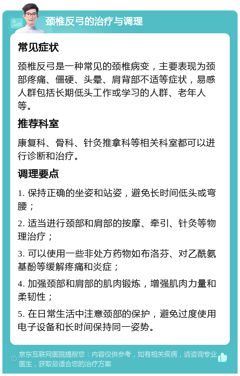 颈椎反弓的治疗与调理 常见症状 颈椎反弓是一种常见的颈椎病变，主要表现为颈部疼痛、僵硬、头晕、肩背部不适等症状，易感人群包括长期低头工作或学习的人群、老年人等。 推荐科室 康复科、骨科、针灸推拿科等相关科室都可以进行诊断和治疗。 调理要点 1. 保持正确的坐姿和站姿，避免长时间低头或弯腰； 2. 适当进行颈部和肩部的按摩、牵引、针灸等物理治疗； 3. 可以使用一些非处方药物如布洛芬、对乙酰氨基酚等缓解疼痛和炎症； 4. 加强颈部和肩部的肌肉锻炼，增强肌肉力量和柔韧性； 5. 在日常生活中注意颈部的保护，避免过度使用电子设备和长时间保持同一姿势。