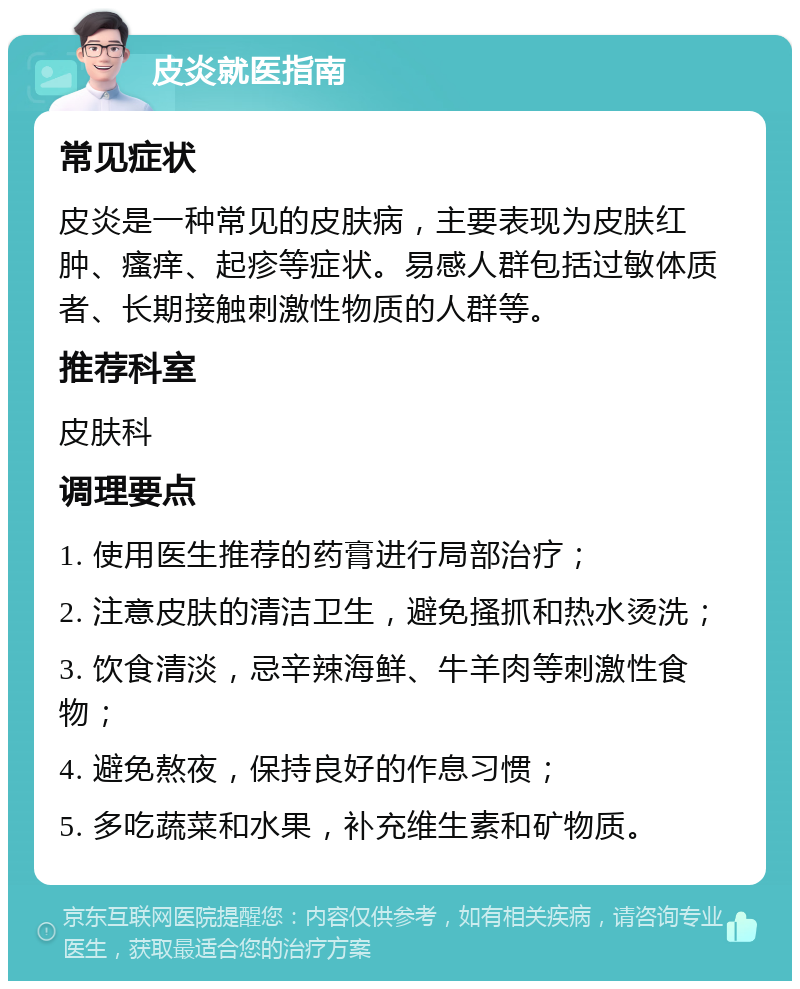 皮炎就医指南 常见症状 皮炎是一种常见的皮肤病，主要表现为皮肤红肿、瘙痒、起疹等症状。易感人群包括过敏体质者、长期接触刺激性物质的人群等。 推荐科室 皮肤科 调理要点 1. 使用医生推荐的药膏进行局部治疗； 2. 注意皮肤的清洁卫生，避免搔抓和热水烫洗； 3. 饮食清淡，忌辛辣海鲜、牛羊肉等刺激性食物； 4. 避免熬夜，保持良好的作息习惯； 5. 多吃蔬菜和水果，补充维生素和矿物质。