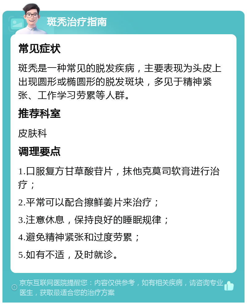 斑秃治疗指南 常见症状 斑秃是一种常见的脱发疾病，主要表现为头皮上出现圆形或椭圆形的脱发斑块，多见于精神紧张、工作学习劳累等人群。 推荐科室 皮肤科 调理要点 1.口服复方甘草酸苷片，抹他克莫司软膏进行治疗； 2.平常可以配合擦鲜姜片来治疗； 3.注意休息，保持良好的睡眠规律； 4.避免精神紧张和过度劳累； 5.如有不适，及时就诊。