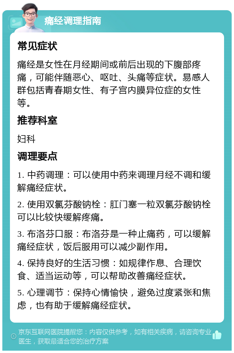 痛经调理指南 常见症状 痛经是女性在月经期间或前后出现的下腹部疼痛，可能伴随恶心、呕吐、头痛等症状。易感人群包括青春期女性、有子宫内膜异位症的女性等。 推荐科室 妇科 调理要点 1. 中药调理：可以使用中药来调理月经不调和缓解痛经症状。 2. 使用双氯芬酸钠栓：肛门塞一粒双氯芬酸钠栓可以比较快缓解疼痛。 3. 布洛芬口服：布洛芬是一种止痛药，可以缓解痛经症状，饭后服用可以减少副作用。 4. 保持良好的生活习惯：如规律作息、合理饮食、适当运动等，可以帮助改善痛经症状。 5. 心理调节：保持心情愉快，避免过度紧张和焦虑，也有助于缓解痛经症状。