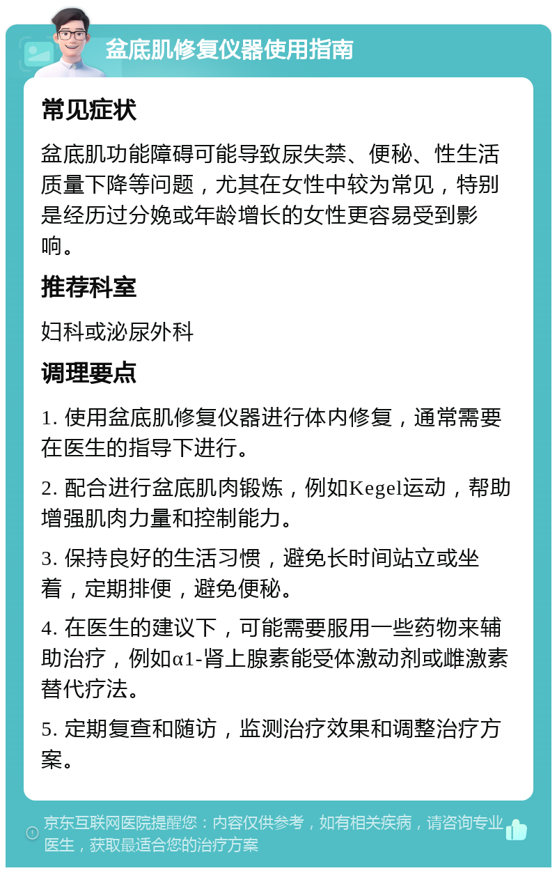 盆底肌修复仪器使用指南 常见症状 盆底肌功能障碍可能导致尿失禁、便秘、性生活质量下降等问题，尤其在女性中较为常见，特别是经历过分娩或年龄增长的女性更容易受到影响。 推荐科室 妇科或泌尿外科 调理要点 1. 使用盆底肌修复仪器进行体内修复，通常需要在医生的指导下进行。 2. 配合进行盆底肌肉锻炼，例如Kegel运动，帮助增强肌肉力量和控制能力。 3. 保持良好的生活习惯，避免长时间站立或坐着，定期排便，避免便秘。 4. 在医生的建议下，可能需要服用一些药物来辅助治疗，例如α1-肾上腺素能受体激动剂或雌激素替代疗法。 5. 定期复查和随访，监测治疗效果和调整治疗方案。