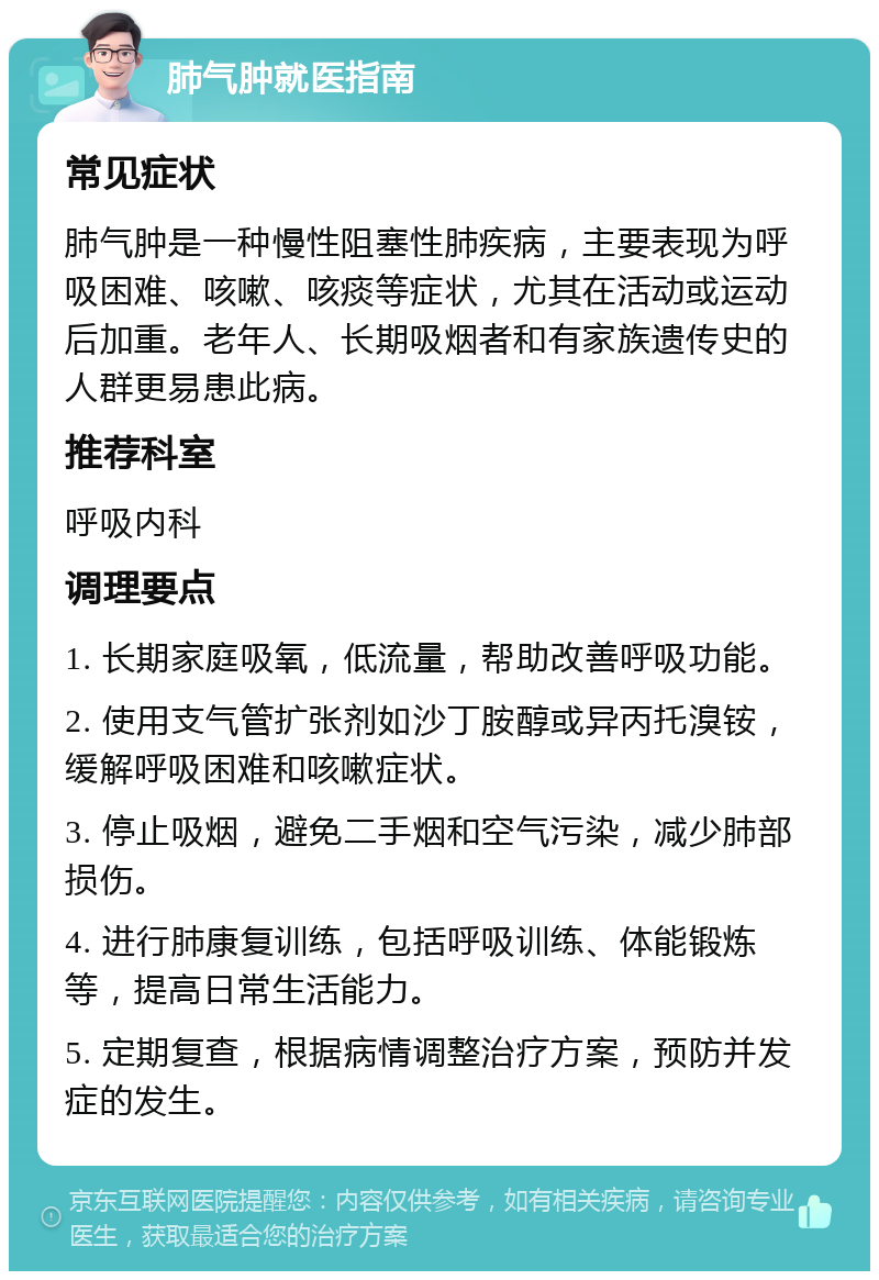 肺气肿就医指南 常见症状 肺气肿是一种慢性阻塞性肺疾病，主要表现为呼吸困难、咳嗽、咳痰等症状，尤其在活动或运动后加重。老年人、长期吸烟者和有家族遗传史的人群更易患此病。 推荐科室 呼吸内科 调理要点 1. 长期家庭吸氧，低流量，帮助改善呼吸功能。 2. 使用支气管扩张剂如沙丁胺醇或异丙托溴铵，缓解呼吸困难和咳嗽症状。 3. 停止吸烟，避免二手烟和空气污染，减少肺部损伤。 4. 进行肺康复训练，包括呼吸训练、体能锻炼等，提高日常生活能力。 5. 定期复查，根据病情调整治疗方案，预防并发症的发生。