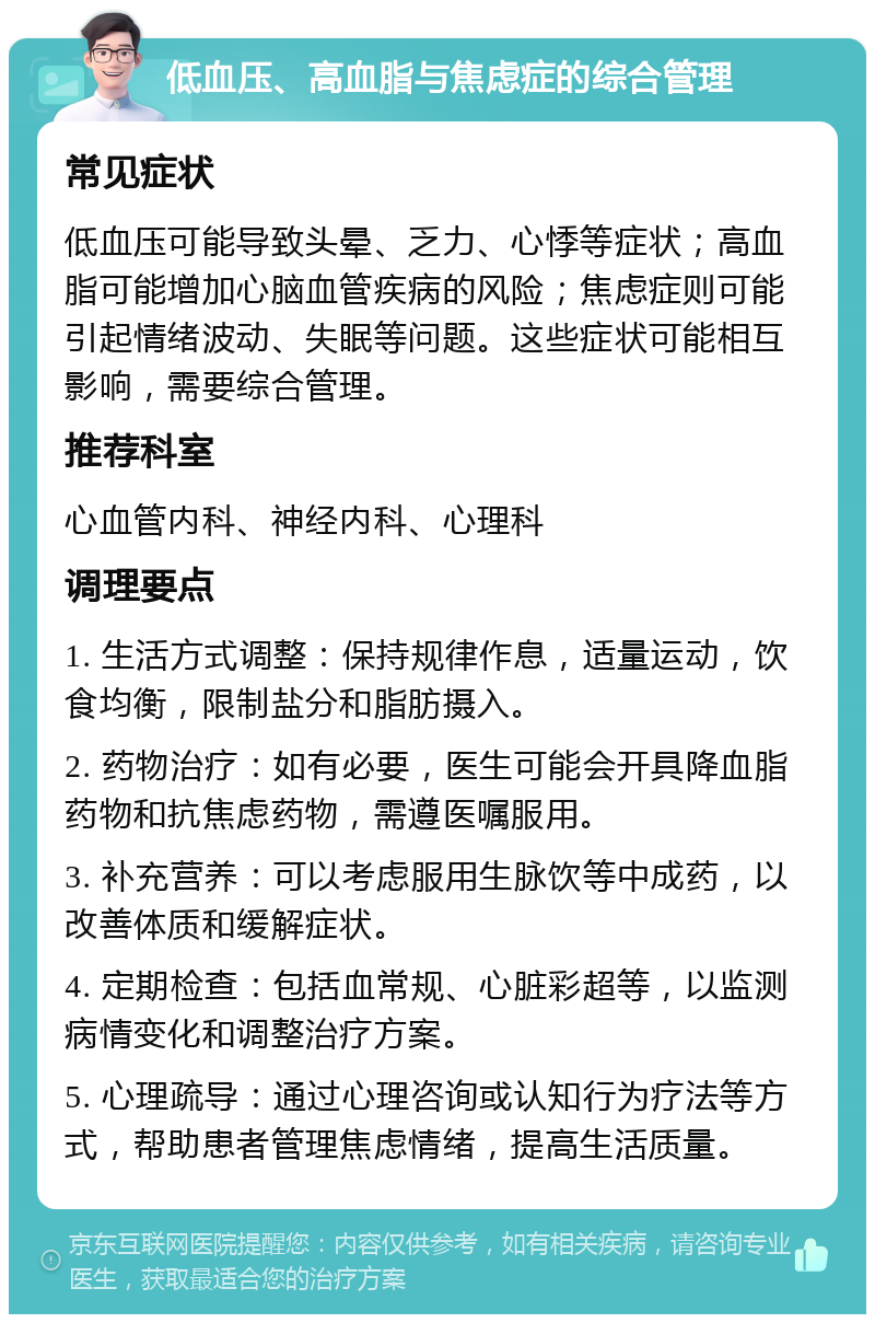 低血压、高血脂与焦虑症的综合管理 常见症状 低血压可能导致头晕、乏力、心悸等症状；高血脂可能增加心脑血管疾病的风险；焦虑症则可能引起情绪波动、失眠等问题。这些症状可能相互影响，需要综合管理。 推荐科室 心血管内科、神经内科、心理科 调理要点 1. 生活方式调整：保持规律作息，适量运动，饮食均衡，限制盐分和脂肪摄入。 2. 药物治疗：如有必要，医生可能会开具降血脂药物和抗焦虑药物，需遵医嘱服用。 3. 补充营养：可以考虑服用生脉饮等中成药，以改善体质和缓解症状。 4. 定期检查：包括血常规、心脏彩超等，以监测病情变化和调整治疗方案。 5. 心理疏导：通过心理咨询或认知行为疗法等方式，帮助患者管理焦虑情绪，提高生活质量。