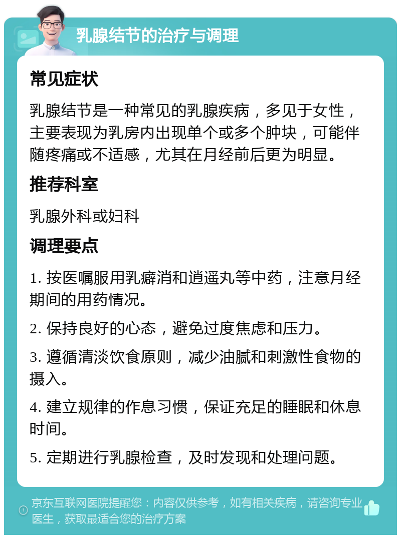 乳腺结节的治疗与调理 常见症状 乳腺结节是一种常见的乳腺疾病，多见于女性，主要表现为乳房内出现单个或多个肿块，可能伴随疼痛或不适感，尤其在月经前后更为明显。 推荐科室 乳腺外科或妇科 调理要点 1. 按医嘱服用乳癖消和逍遥丸等中药，注意月经期间的用药情况。 2. 保持良好的心态，避免过度焦虑和压力。 3. 遵循清淡饮食原则，减少油腻和刺激性食物的摄入。 4. 建立规律的作息习惯，保证充足的睡眠和休息时间。 5. 定期进行乳腺检查，及时发现和处理问题。