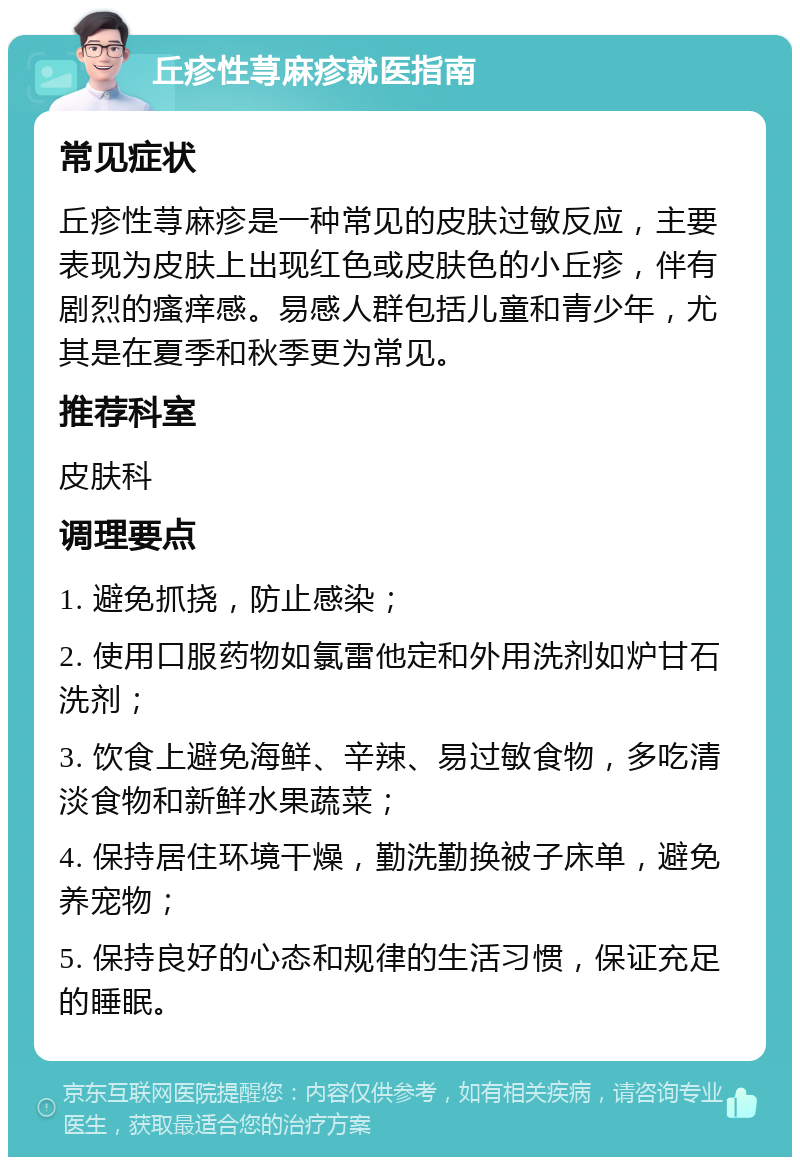 丘疹性荨麻疹就医指南 常见症状 丘疹性荨麻疹是一种常见的皮肤过敏反应，主要表现为皮肤上出现红色或皮肤色的小丘疹，伴有剧烈的瘙痒感。易感人群包括儿童和青少年，尤其是在夏季和秋季更为常见。 推荐科室 皮肤科 调理要点 1. 避免抓挠，防止感染； 2. 使用口服药物如氯雷他定和外用洗剂如炉甘石洗剂； 3. 饮食上避免海鲜、辛辣、易过敏食物，多吃清淡食物和新鲜水果蔬菜； 4. 保持居住环境干燥，勤洗勤换被子床单，避免养宠物； 5. 保持良好的心态和规律的生活习惯，保证充足的睡眠。