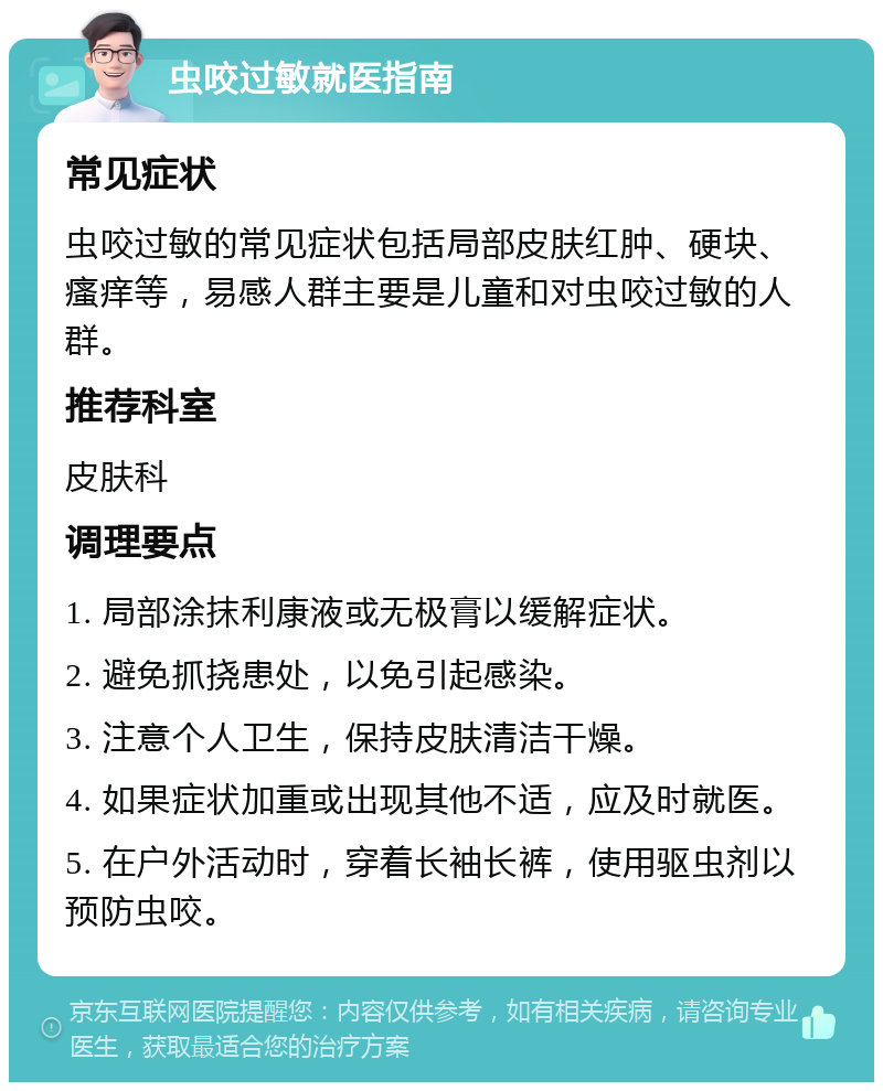 虫咬过敏就医指南 常见症状 虫咬过敏的常见症状包括局部皮肤红肿、硬块、瘙痒等，易感人群主要是儿童和对虫咬过敏的人群。 推荐科室 皮肤科 调理要点 1. 局部涂抹利康液或无极膏以缓解症状。 2. 避免抓挠患处，以免引起感染。 3. 注意个人卫生，保持皮肤清洁干燥。 4. 如果症状加重或出现其他不适，应及时就医。 5. 在户外活动时，穿着长袖长裤，使用驱虫剂以预防虫咬。