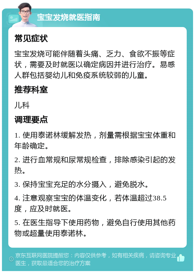 宝宝发烧就医指南 常见症状 宝宝发烧可能伴随着头痛、乏力、食欲不振等症状，需要及时就医以确定病因并进行治疗。易感人群包括婴幼儿和免疫系统较弱的儿童。 推荐科室 儿科 调理要点 1. 使用泰诺林缓解发热，剂量需根据宝宝体重和年龄确定。 2. 进行血常规和尿常规检查，排除感染引起的发热。 3. 保持宝宝充足的水分摄入，避免脱水。 4. 注意观察宝宝的体温变化，若体温超过38.5度，应及时就医。 5. 在医生指导下使用药物，避免自行使用其他药物或超量使用泰诺林。