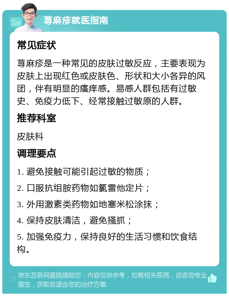 荨麻疹就医指南 常见症状 荨麻疹是一种常见的皮肤过敏反应，主要表现为皮肤上出现红色或皮肤色、形状和大小各异的风团，伴有明显的瘙痒感。易感人群包括有过敏史、免疫力低下、经常接触过敏原的人群。 推荐科室 皮肤科 调理要点 1. 避免接触可能引起过敏的物质； 2. 口服抗组胺药物如氯雷他定片； 3. 外用激素类药物如地塞米松涂抹； 4. 保持皮肤清洁，避免搔抓； 5. 加强免疫力，保持良好的生活习惯和饮食结构。