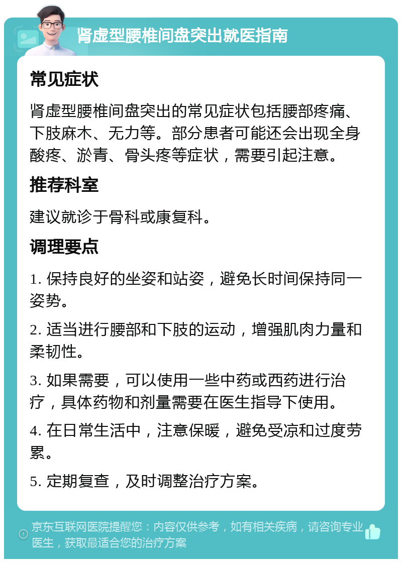 肾虚型腰椎间盘突出就医指南 常见症状 肾虚型腰椎间盘突出的常见症状包括腰部疼痛、下肢麻木、无力等。部分患者可能还会出现全身酸疼、淤青、骨头疼等症状，需要引起注意。 推荐科室 建议就诊于骨科或康复科。 调理要点 1. 保持良好的坐姿和站姿，避免长时间保持同一姿势。 2. 适当进行腰部和下肢的运动，增强肌肉力量和柔韧性。 3. 如果需要，可以使用一些中药或西药进行治疗，具体药物和剂量需要在医生指导下使用。 4. 在日常生活中，注意保暖，避免受凉和过度劳累。 5. 定期复查，及时调整治疗方案。