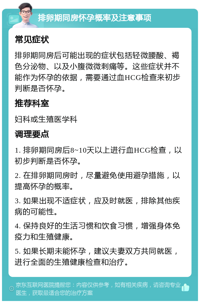 排卵期同房怀孕概率及注意事项 常见症状 排卵期同房后可能出现的症状包括轻微腰酸、褐色分泌物、以及小腹微微刺痛等。这些症状并不能作为怀孕的依据，需要通过血HCG检查来初步判断是否怀孕。 推荐科室 妇科或生殖医学科 调理要点 1. 排卵期同房后8~10天以上进行血HCG检查，以初步判断是否怀孕。 2. 在排卵期同房时，尽量避免使用避孕措施，以提高怀孕的概率。 3. 如果出现不适症状，应及时就医，排除其他疾病的可能性。 4. 保持良好的生活习惯和饮食习惯，增强身体免疫力和生殖健康。 5. 如果长期未能怀孕，建议夫妻双方共同就医，进行全面的生殖健康检查和治疗。