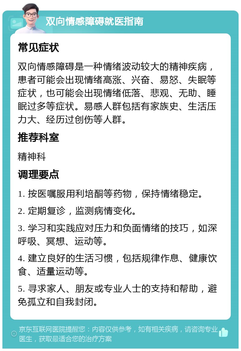 双向情感障碍就医指南 常见症状 双向情感障碍是一种情绪波动较大的精神疾病，患者可能会出现情绪高涨、兴奋、易怒、失眠等症状，也可能会出现情绪低落、悲观、无助、睡眠过多等症状。易感人群包括有家族史、生活压力大、经历过创伤等人群。 推荐科室 精神科 调理要点 1. 按医嘱服用利培酮等药物，保持情绪稳定。 2. 定期复诊，监测病情变化。 3. 学习和实践应对压力和负面情绪的技巧，如深呼吸、冥想、运动等。 4. 建立良好的生活习惯，包括规律作息、健康饮食、适量运动等。 5. 寻求家人、朋友或专业人士的支持和帮助，避免孤立和自我封闭。