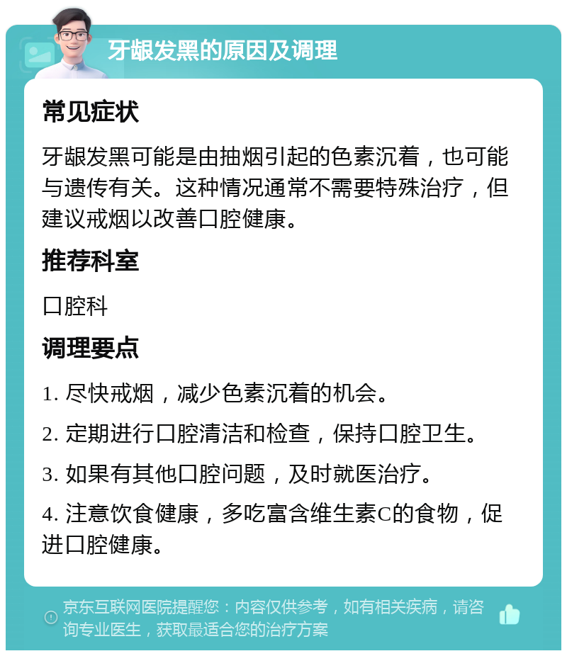 牙龈发黑的原因及调理 常见症状 牙龈发黑可能是由抽烟引起的色素沉着，也可能与遗传有关。这种情况通常不需要特殊治疗，但建议戒烟以改善口腔健康。 推荐科室 口腔科 调理要点 1. 尽快戒烟，减少色素沉着的机会。 2. 定期进行口腔清洁和检查，保持口腔卫生。 3. 如果有其他口腔问题，及时就医治疗。 4. 注意饮食健康，多吃富含维生素C的食物，促进口腔健康。